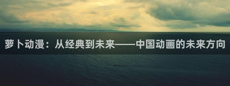 风车漫画官网下载：萝卜动漫：从经典到未来——中国动画的未来方向